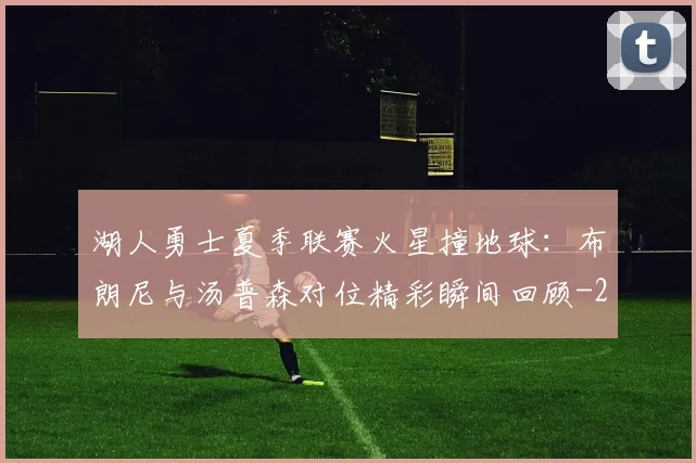 湖人勇士夏季联赛火星撞地球：布朗尼与汤普森对位精彩瞬间回顾