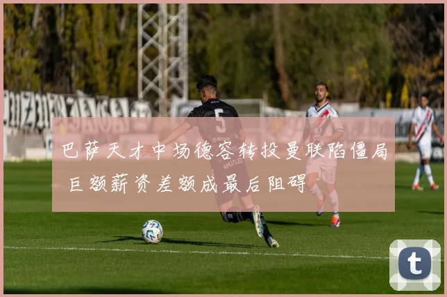 巴萨天才中场德容转投曼联陷僵局 巨额薪资差额成最后阻碍