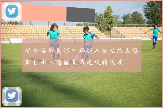 安切洛蒂菱形中场战术激活维尼修斯自由人潜能皇马进攻新高度