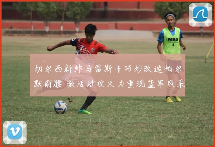 切尔西新帅马雷斯卡巧妙改造帕尔默前腰 激活进攻火力重现蓝军风采