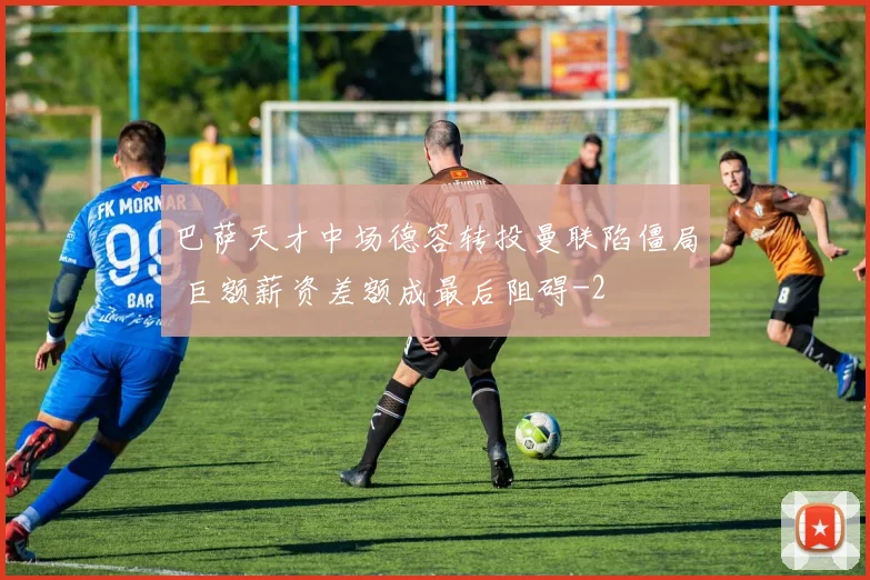 巴萨天才中场德容转投曼联陷僵局 巨额薪资差额成最后阻碍