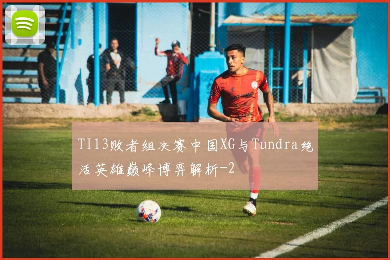TI13败者组决赛中国XG与Tundra绝活英雄巅峰博弈解析
