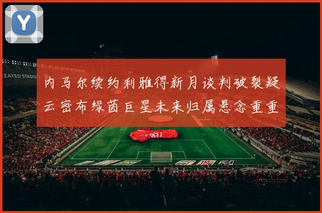内马尔续约利雅得新月谈判破裂疑云密布绿茵巨星未来归属悬念重重