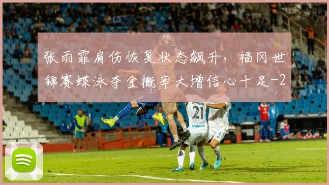 张雨霏肩伤恢复状态飙升，福冈世锦赛蝶泳夺金概率大增信心十足