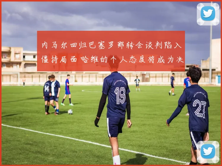内马尔回归巴塞罗那转会谈判陷入僵持局面 哈维的个人态度将成为决定交易走向的关键因素