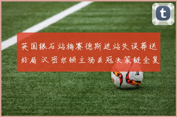 英国银石站梅赛德斯进站失误葬送好局 汉密尔顿主场丢冠决策链全复盘
