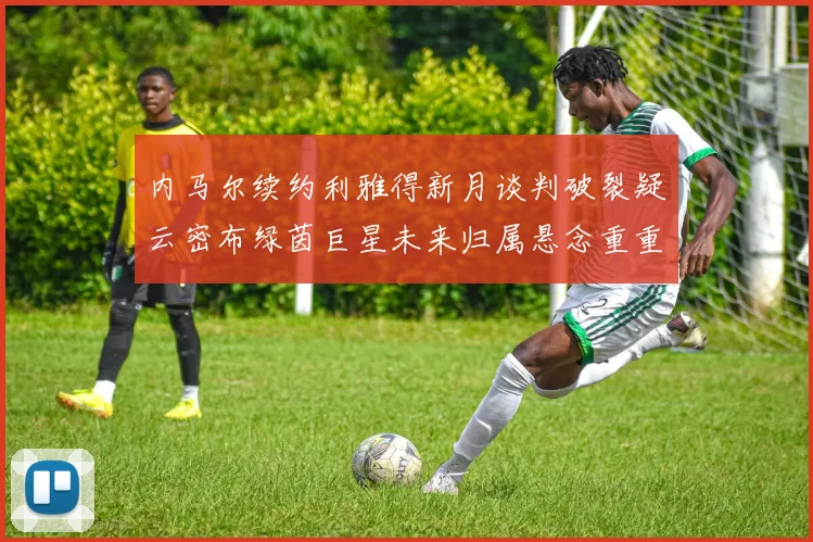 内马尔续约利雅得新月谈判破裂疑云密布绿茵巨星未来归属悬念重重