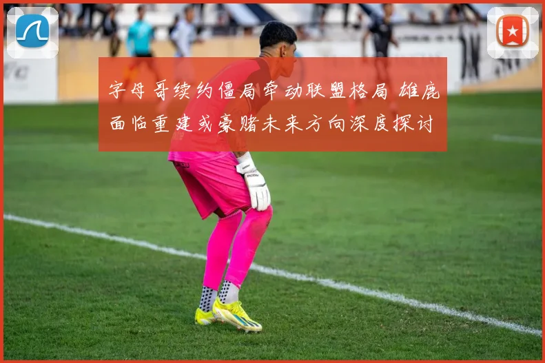 字母哥续约僵局牵动联盟格局 雄鹿面临重建或豪赌未来方向深度探讨