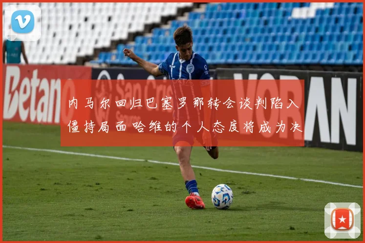 内马尔回归巴塞罗那转会谈判陷入僵持局面 哈维的个人态度将成为决定交易走向的关键因素