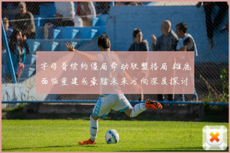 字母哥续约僵局牵动联盟格局 雄鹿面临重建或豪赌未来方向深度探讨