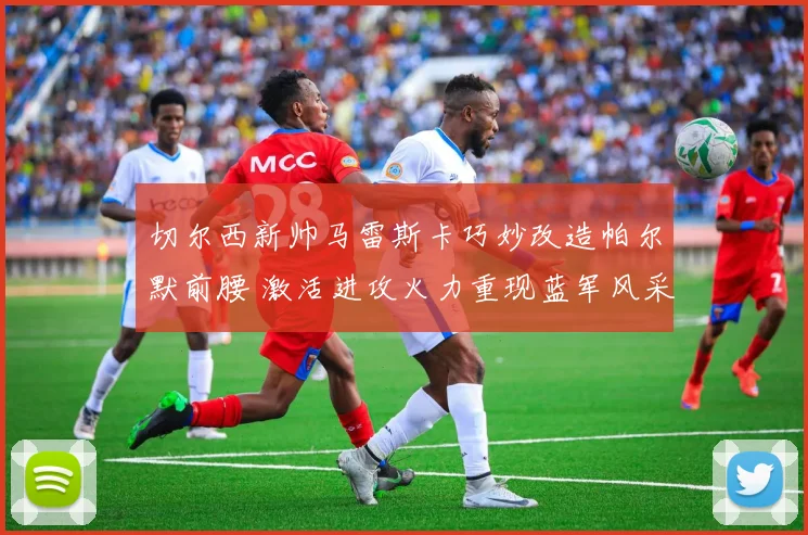 切尔西新帅马雷斯卡巧妙改造帕尔默前腰 激活进攻火力重现蓝军风采