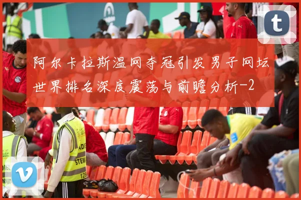阿尔卡拉斯温网夺冠引发男子网坛世界排名深度震荡与前瞻分析