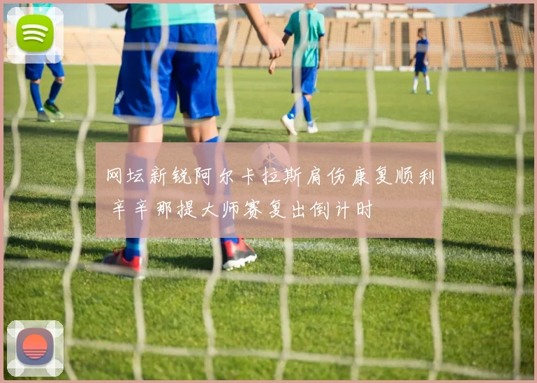 网坛新锐阿尔卡拉斯肩伤康复顺利 辛辛那提大师赛复出倒计时