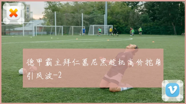 德甲霸主拜仁慕尼黑趁机高价挖角引风波