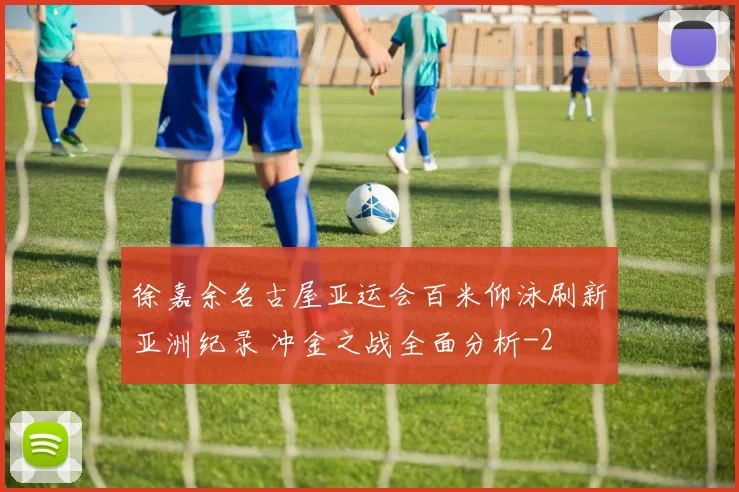徐嘉余名古屋亚运会百米仰泳刷新亚洲纪录 冲金之战全面分析